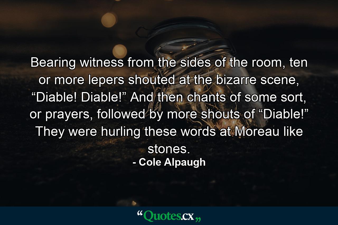 Bearing witness from the sides of the room, ten or more lepers shouted at the bizarre scene, “Diable! Diable!” And then chants of some sort, or prayers, followed by more shouts of “Diable!” They were hurling these words at Moreau like stones. - Quote by Cole Alpaugh