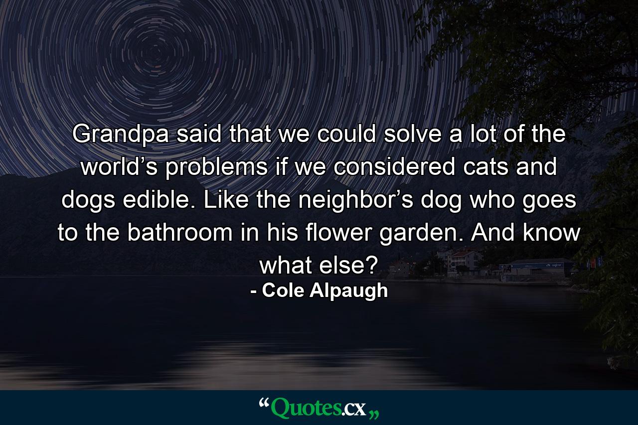 Grandpa said that we could solve a lot of the world’s problems if we considered cats and dogs edible. Like the neighbor’s dog who goes to the bathroom in his flower garden. And know what else? - Quote by Cole Alpaugh