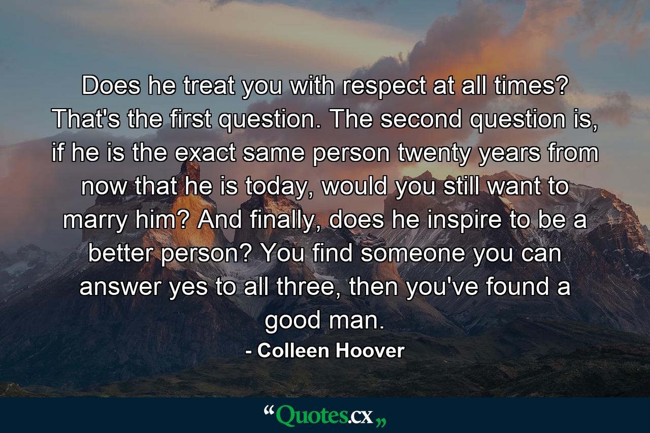 Does he treat you with respect at all times? That's the first question. The second question is, if he is the exact same person twenty years from now that he is today, would you still want to marry him? And finally, does he inspire to be a better person? You find someone you can answer yes to all three, then you've found a good man. - Quote by Colleen Hoover