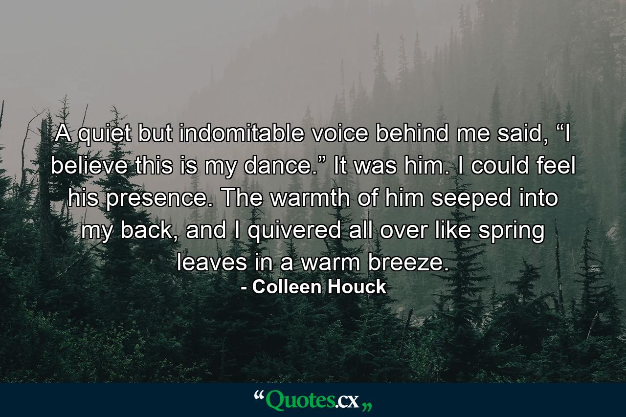 A quiet but indomitable voice behind me said, “I believe this is my dance.” It was him. I could feel his presence. The warmth of him seeped into my back, and I quivered all over like spring leaves in a warm breeze. - Quote by Colleen Houck