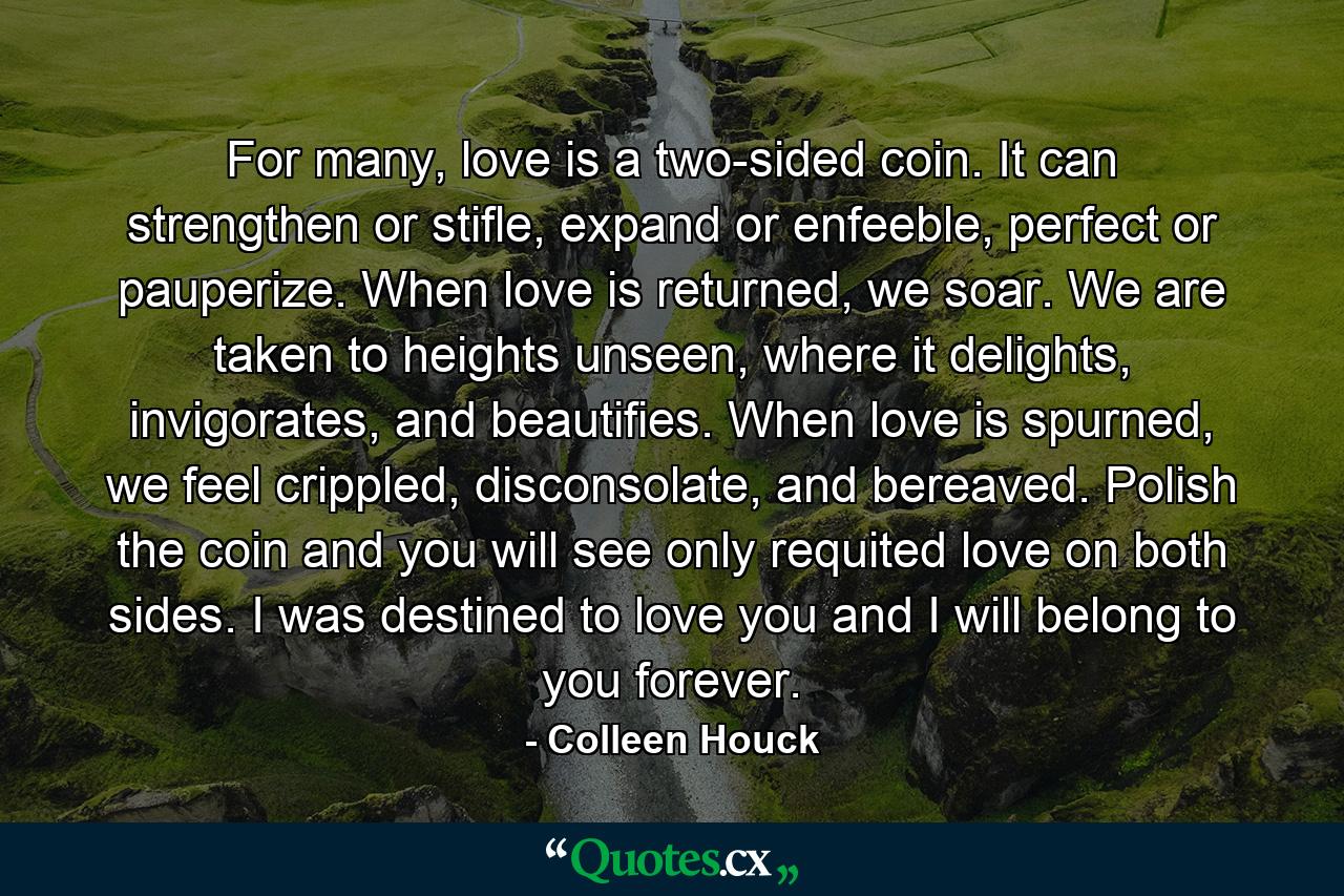 For many, love is a two-sided coin. It can strengthen or stifle, expand or enfeeble, perfect or pauperize. When love is returned, we soar. We are taken to heights unseen, where it delights, invigorates, and beautifies. When love is spurned, we feel crippled, disconsolate, and bereaved. Polish the coin and you will see only requited love on both sides. I was destined to love you and I will belong to you forever. - Quote by Colleen Houck