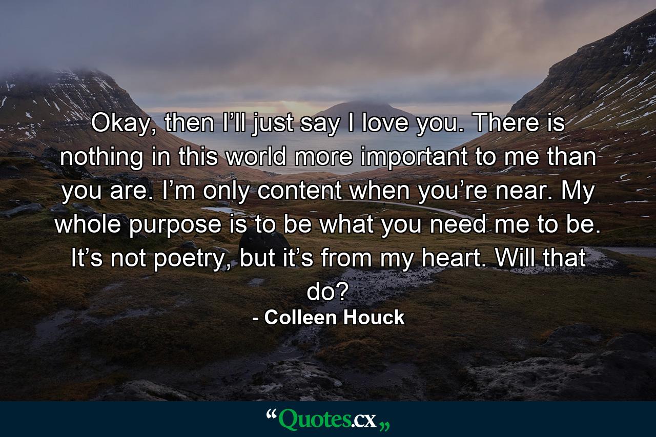 Okay, then I’ll just say I love you. There is nothing in this world more important to me than you are. I’m only content when you’re near. My whole purpose is to be what you need me to be. It’s not poetry, but it’s from my heart. Will that do? - Quote by Colleen Houck