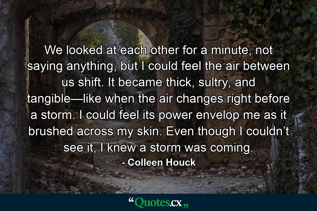 We looked at each other for a minute, not saying anything, but I could feel the air between us shift. It became thick, sultry, and tangible—like when the air changes right before a storm. I could feel its power envelop me as it brushed across my skin. Even though I couldn’t see it, I knew a storm was coming. - Quote by Colleen Houck