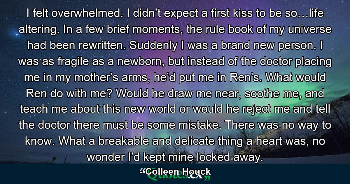 I felt overwhelmed. I didn’t expect a first kiss to be so…life altering. In a few brief moments, the rule book of my universe had been rewritten. Suddenly I was a brand new person. I was as fragile as a newborn, but instead of the doctor placing me in my mother’s arms, he’d put me in Ren’s. What would Ren do with me? Would he draw me near, soothe me, and teach me about this new world or would he reject me and tell the doctor there must be some mistake. There was no way to know. What a breakable and delicate thing a heart was, no wonder I’d kept mine locked away. - Quote by Colleen Houck