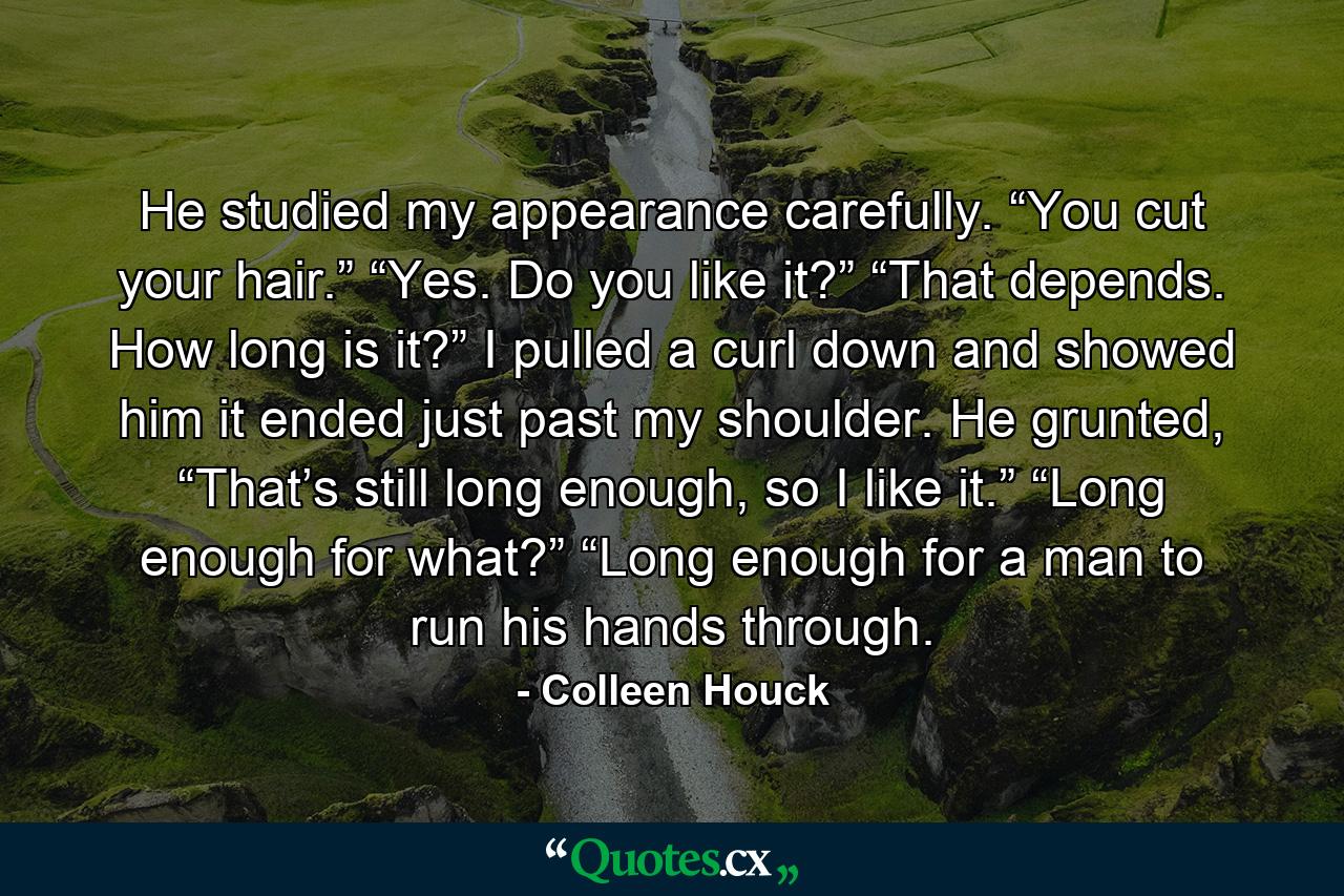 He studied my appearance carefully. “You cut your hair.” “Yes. Do you like it?” “That depends. How long is it?” I pulled a curl down and showed him it ended just past my shoulder. He grunted, “That’s still long enough, so I like it.” “Long enough for what?” “Long enough for a man to run his hands through. - Quote by Colleen Houck