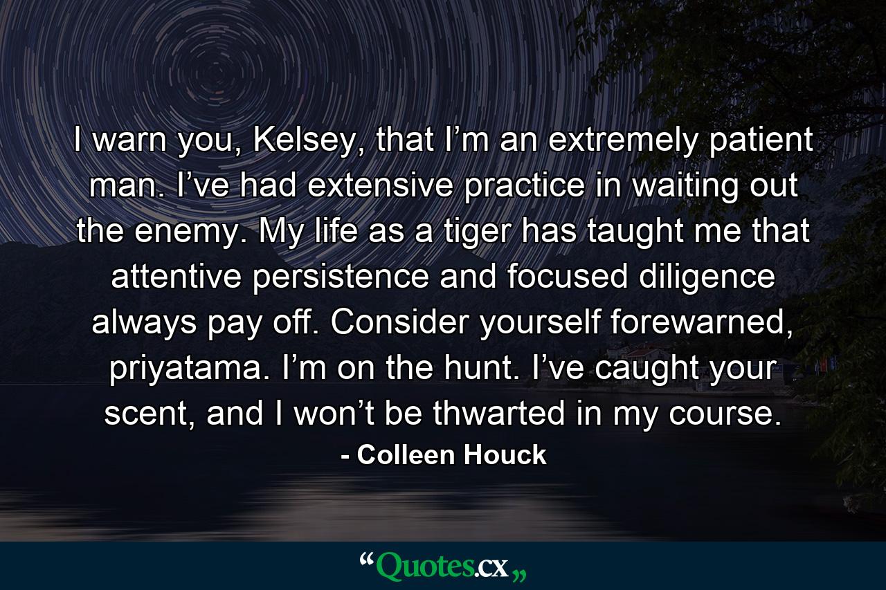 I warn you, Kelsey, that I’m an extremely patient man. I’ve had extensive practice in waiting out the enemy. My life as a tiger has taught me that attentive persistence and focused diligence always pay off. Consider yourself forewarned, priyatama. I’m on the hunt. I’ve caught your scent, and I won’t be thwarted in my course. - Quote by Colleen Houck