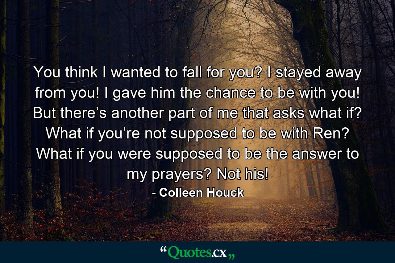 You think I wanted to fall for you? I stayed away from you! I gave him the chance to be with you! But there’s another part of me that asks what if? What if you’re not supposed to be with Ren? What if you were supposed to be the answer to my prayers? Not his! - Quote by Colleen Houck