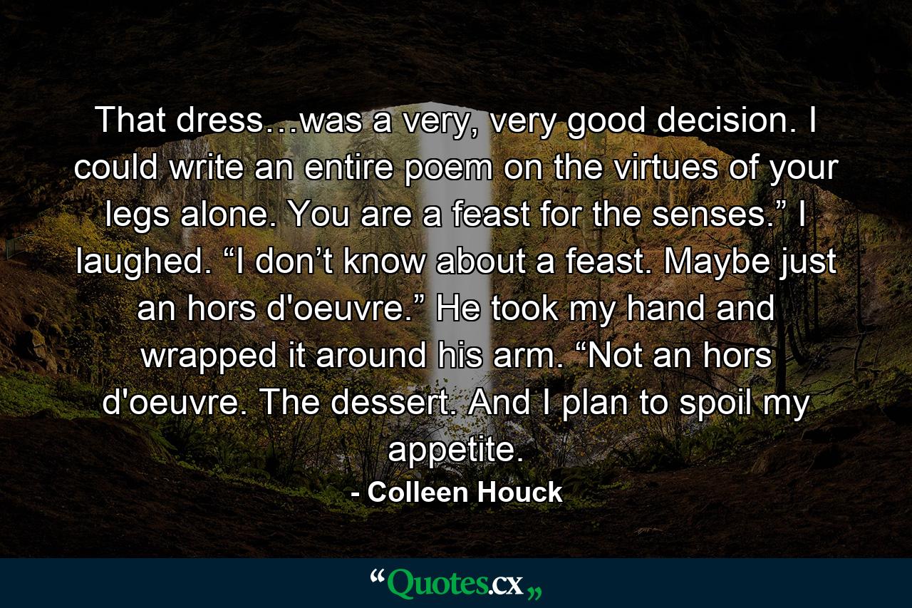 That dress…was a very, very good decision. I could write an entire poem on the virtues of your legs alone. You are a feast for the senses.” I laughed. “I don’t know about a feast. Maybe just an hors d'oeuvre.” He took my hand and wrapped it around his arm. “Not an hors d'oeuvre. The dessert. And I plan to spoil my appetite. - Quote by Colleen Houck