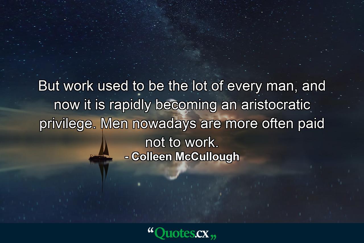 But work used to be the lot of every man, and now it is rapidly becoming an aristocratic privilege. Men nowadays are more often paid not to work. - Quote by Colleen McCullough