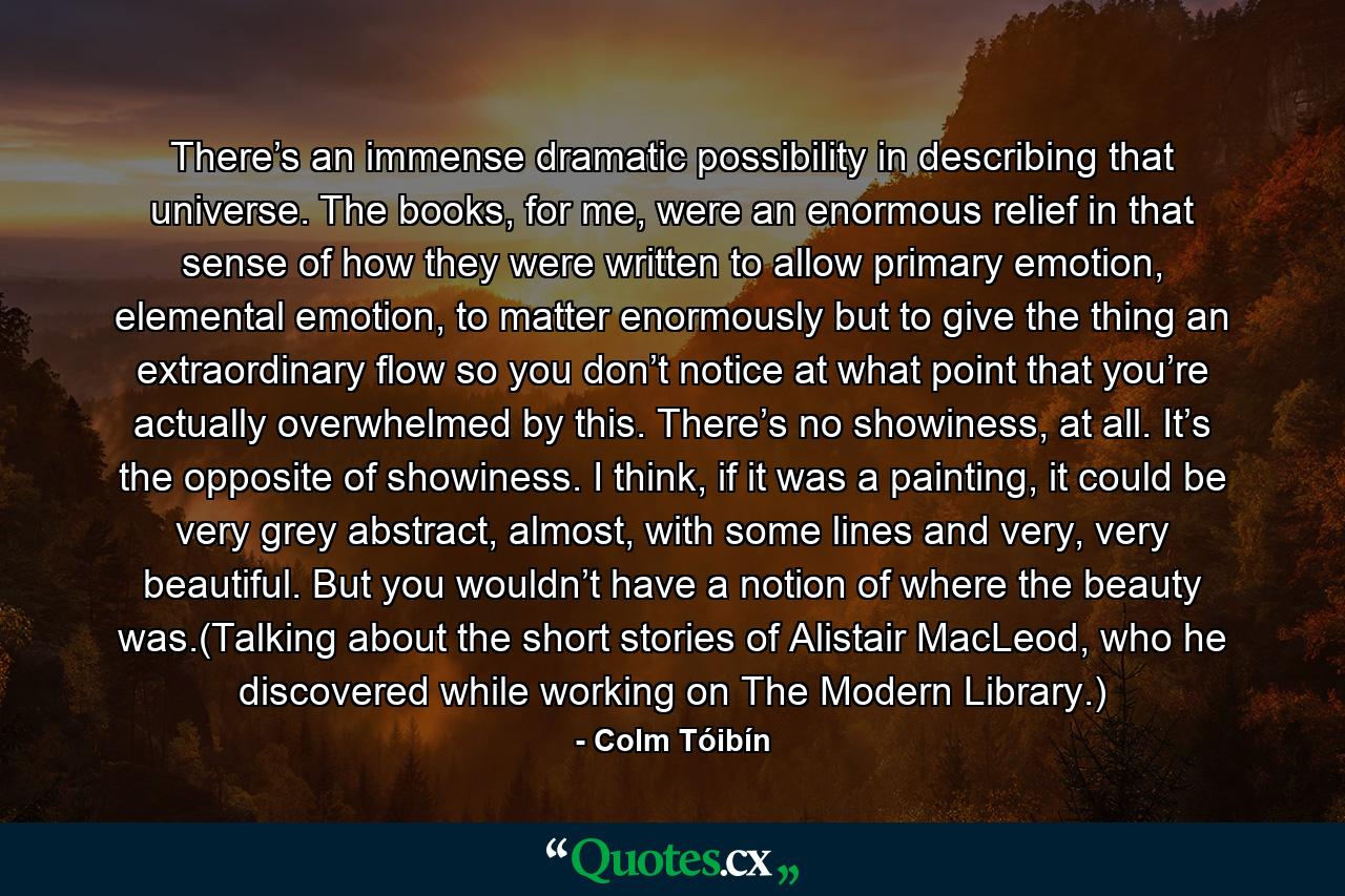 There’s an immense dramatic possibility in describing that universe. The books, for me, were an enormous relief in that sense of how they were written to allow primary emotion, elemental emotion, to matter enormously but to give the thing an extraordinary flow so you don’t notice at what point that you’re actually overwhelmed by this. There’s no showiness, at all. It’s the opposite of showiness. I think, if it was a painting, it could be very grey abstract, almost, with some lines and very, very beautiful. But you wouldn’t have a notion of where the beauty was.(Talking about the short stories of Alistair MacLeod, who he discovered while working on The Modern Library.) - Quote by Colm Tóibín