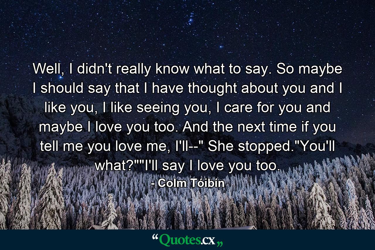 Well, I didn't really know what to say. So maybe I should say that I have thought about you and I like you, I like seeing you, I care for you and maybe I love you too. And the next time if you tell me you love me, I'll--