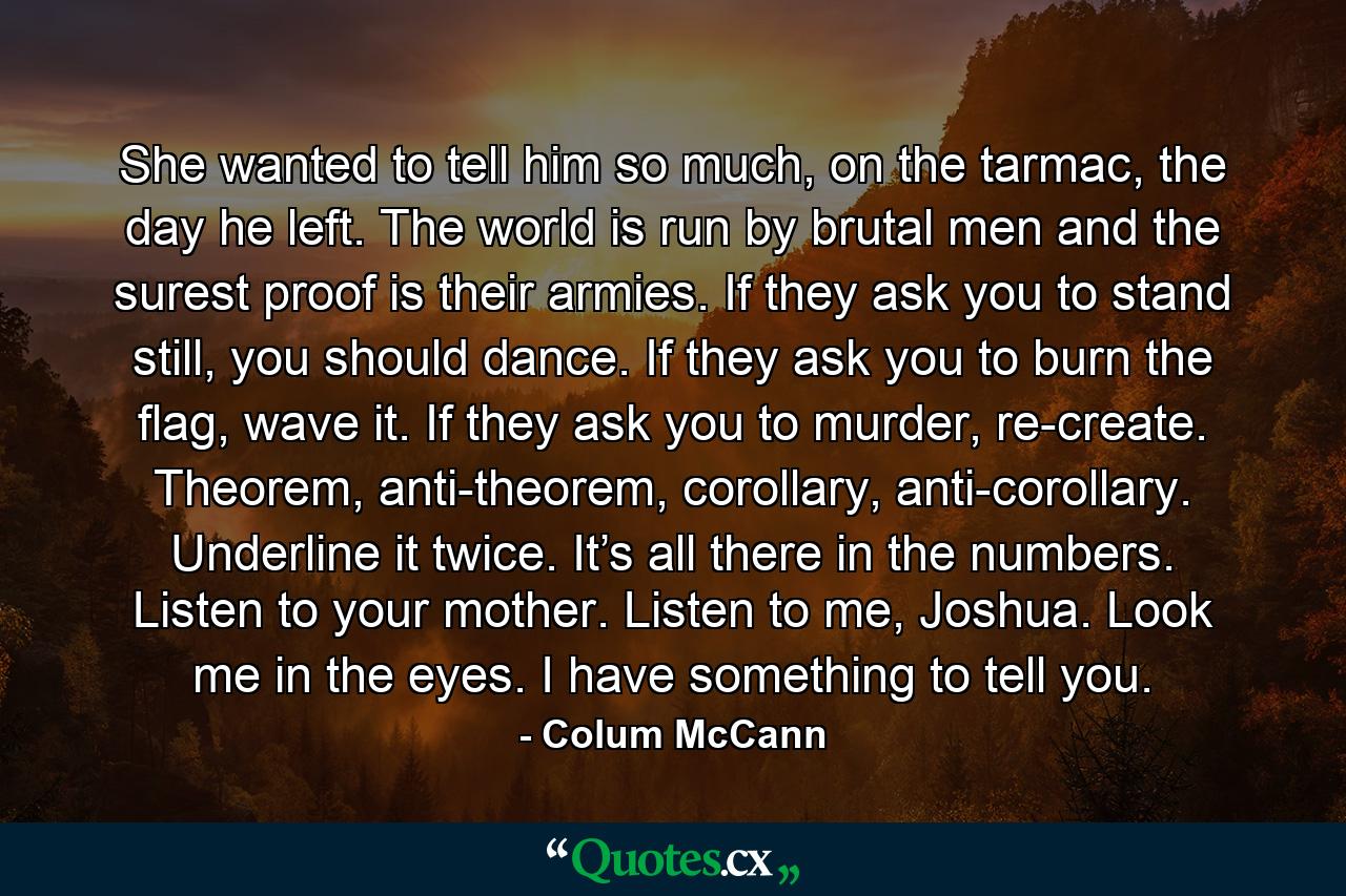 She wanted to tell him so much, on the tarmac, the day he left. The world is run by brutal men and the surest proof is their armies. If they ask you to stand still, you should dance. If they ask you to burn the flag, wave it. If they ask you to murder, re-create. Theorem, anti-theorem, corollary, anti-corollary. Underline it twice. It’s all there in the numbers. Listen to your mother. Listen to me, Joshua. Look me in the eyes. I have something to tell you. - Quote by Colum McCann