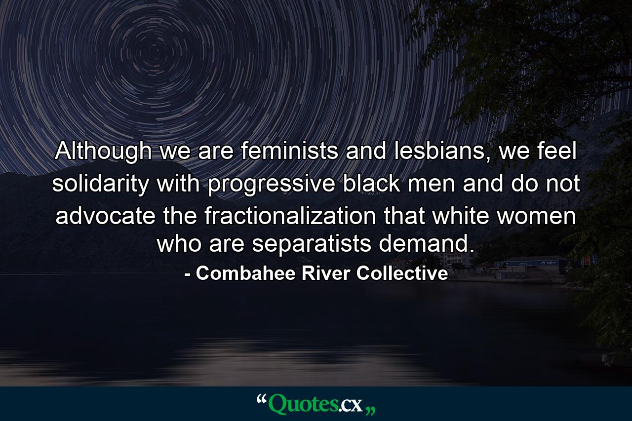 Although we are feminists and lesbians, we feel solidarity with progressive black men and do not advocate the fractionalization that white women who are separatists demand. - Quote by Combahee River Collective