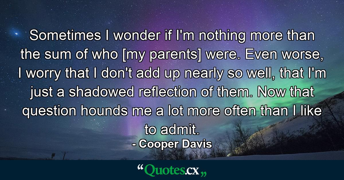 Sometimes I wonder if I'm nothing more than the sum of who [my parents] were. Even worse, I worry that I don't add up nearly so well, that I'm just a shadowed reflection of them. Now that question hounds me a lot more often than I like to admit. - Quote by Cooper Davis