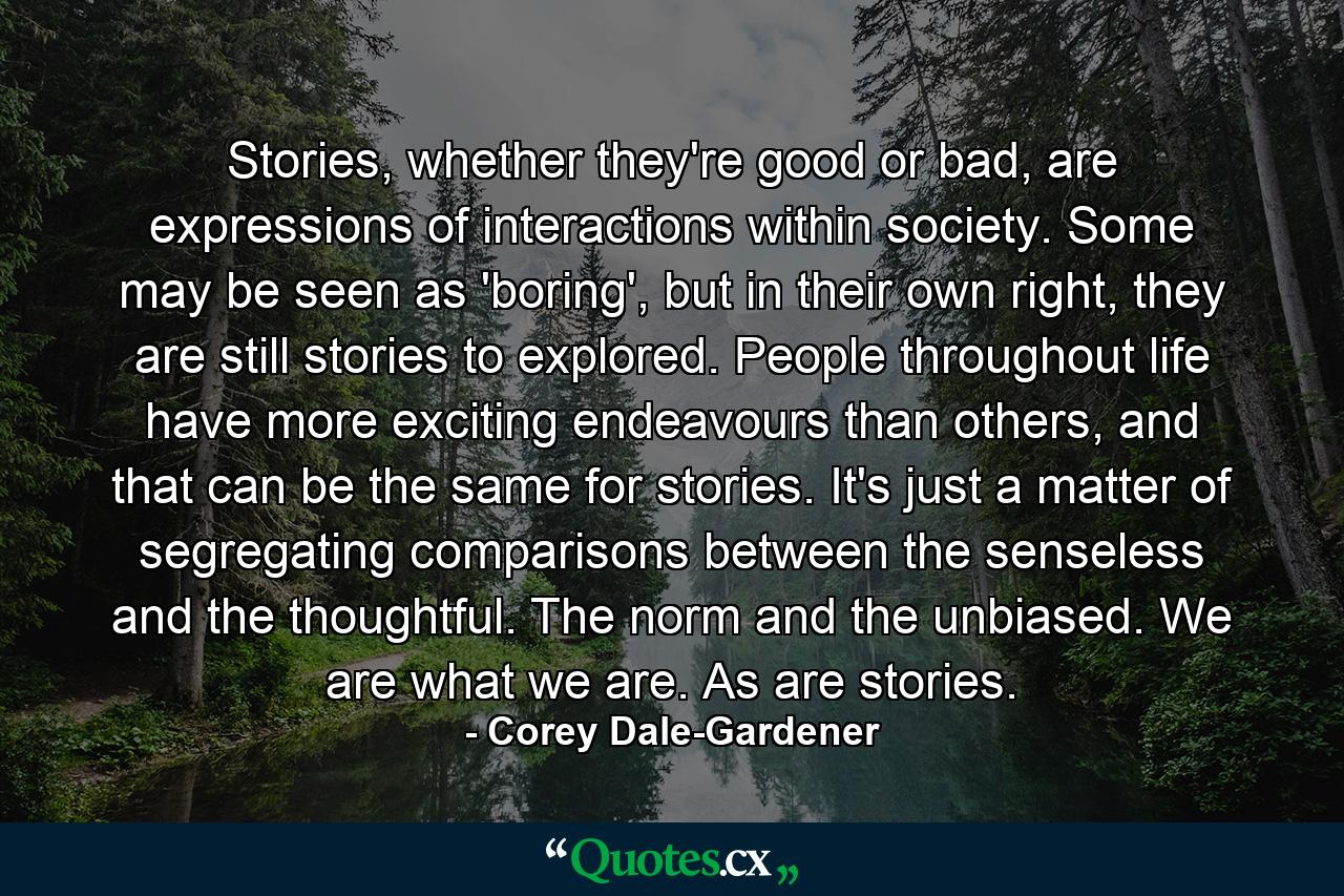 Stories, whether they're good or bad, are expressions of interactions within society. Some may be seen as 'boring', but in their own right, they are still stories to explored. People throughout life have more exciting endeavours than others, and that can be the same for stories. It's just a matter of segregating comparisons between the senseless and the thoughtful. The norm and the unbiased. We are what we are. As are stories. - Quote by Corey Dale-Gardener