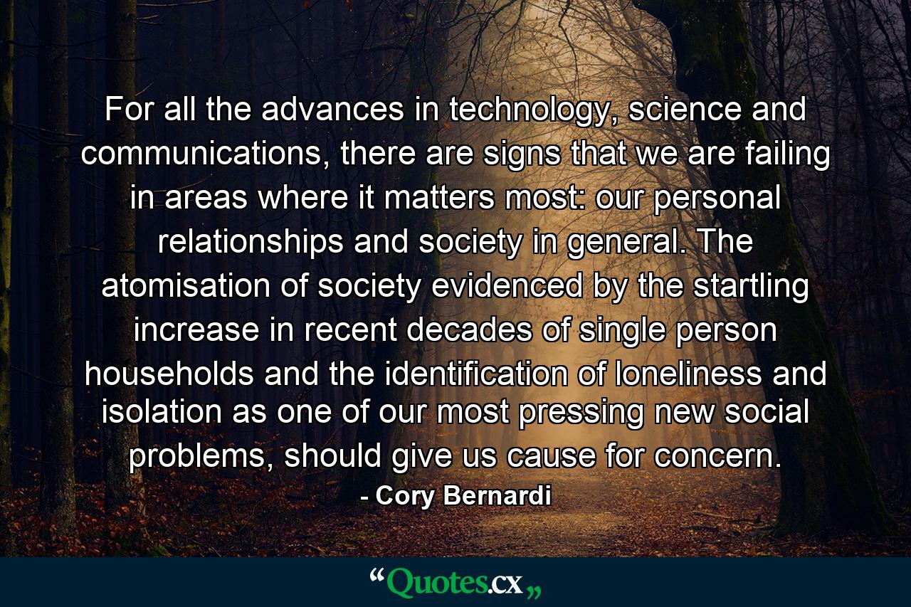 For all the advances in technology, science and communications, there are signs that we are failing in areas where it matters most: our personal relationships and society in general. The atomisation of society evidenced by the startling increase in recent decades of single person households and the identification of loneliness and isolation as one of our most pressing new social problems, should give us cause for concern. - Quote by Cory Bernardi