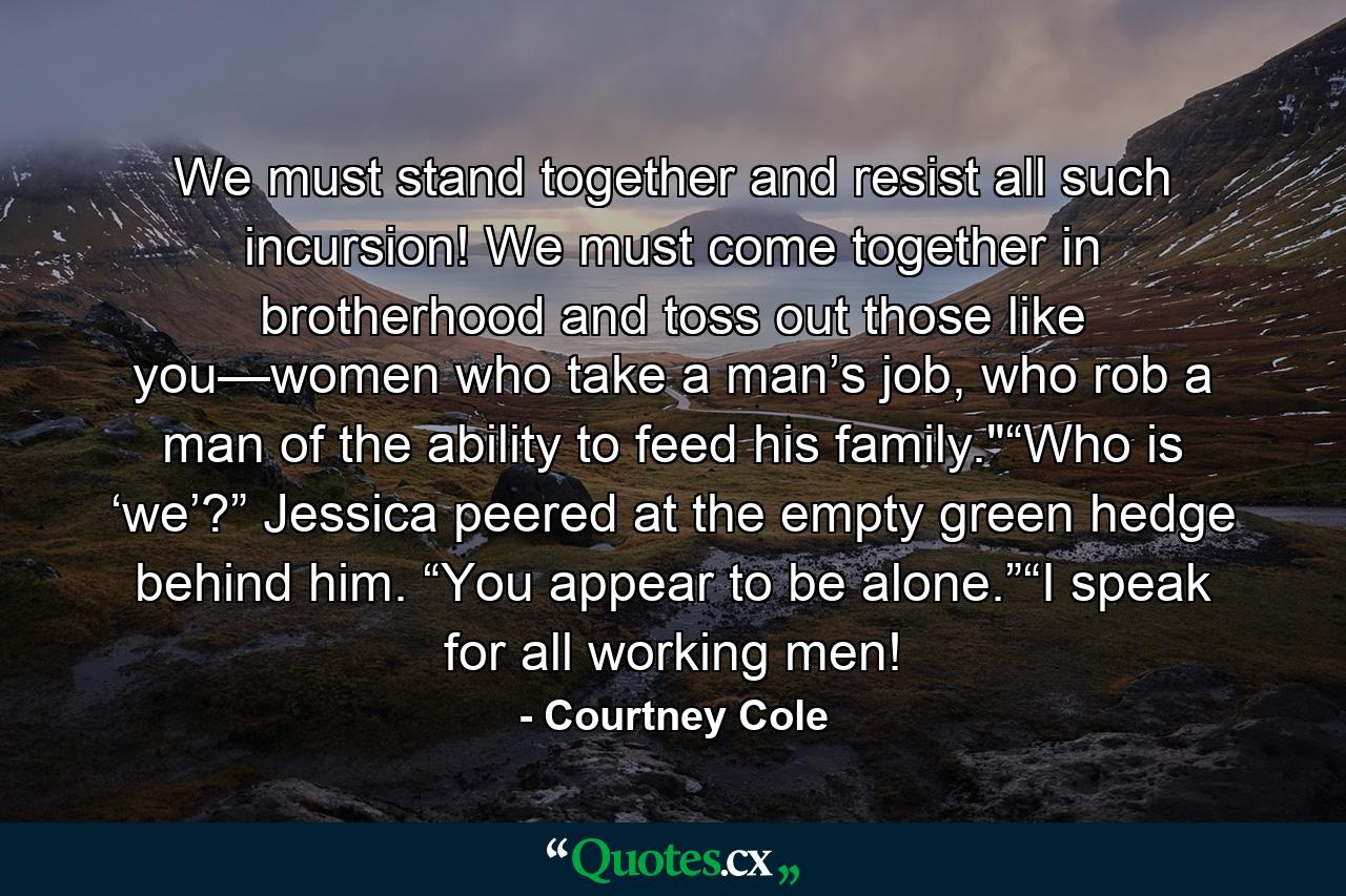 We must stand together and resist all such incursion! We must come together in brotherhood and toss out those like you—women who take a man’s job, who rob a man of the ability to feed his family.