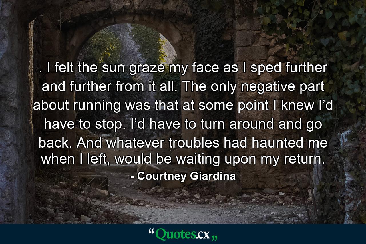 . I felt the sun graze my face as I sped further and further from it all. The only negative part about running was that at some point I knew I’d have to stop. I’d have to turn around and go back. And whatever troubles had haunted me when I left, would be waiting upon my return. - Quote by Courtney Giardina