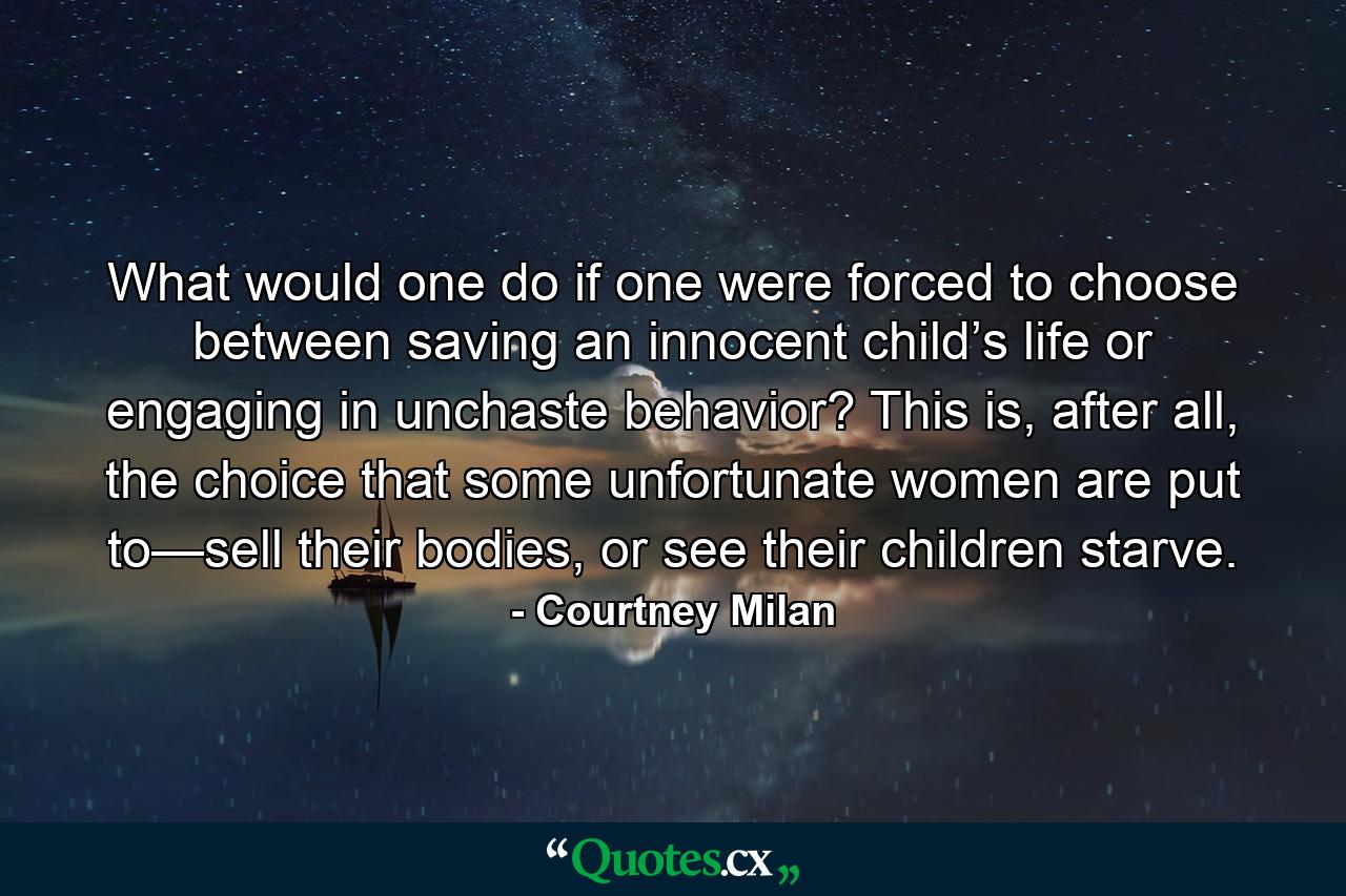 What would one do if one were forced to choose between saving an innocent child’s life or engaging in unchaste behavior? This is, after all, the choice that some unfortunate women are put to—sell their bodies, or see their children starve. - Quote by Courtney Milan