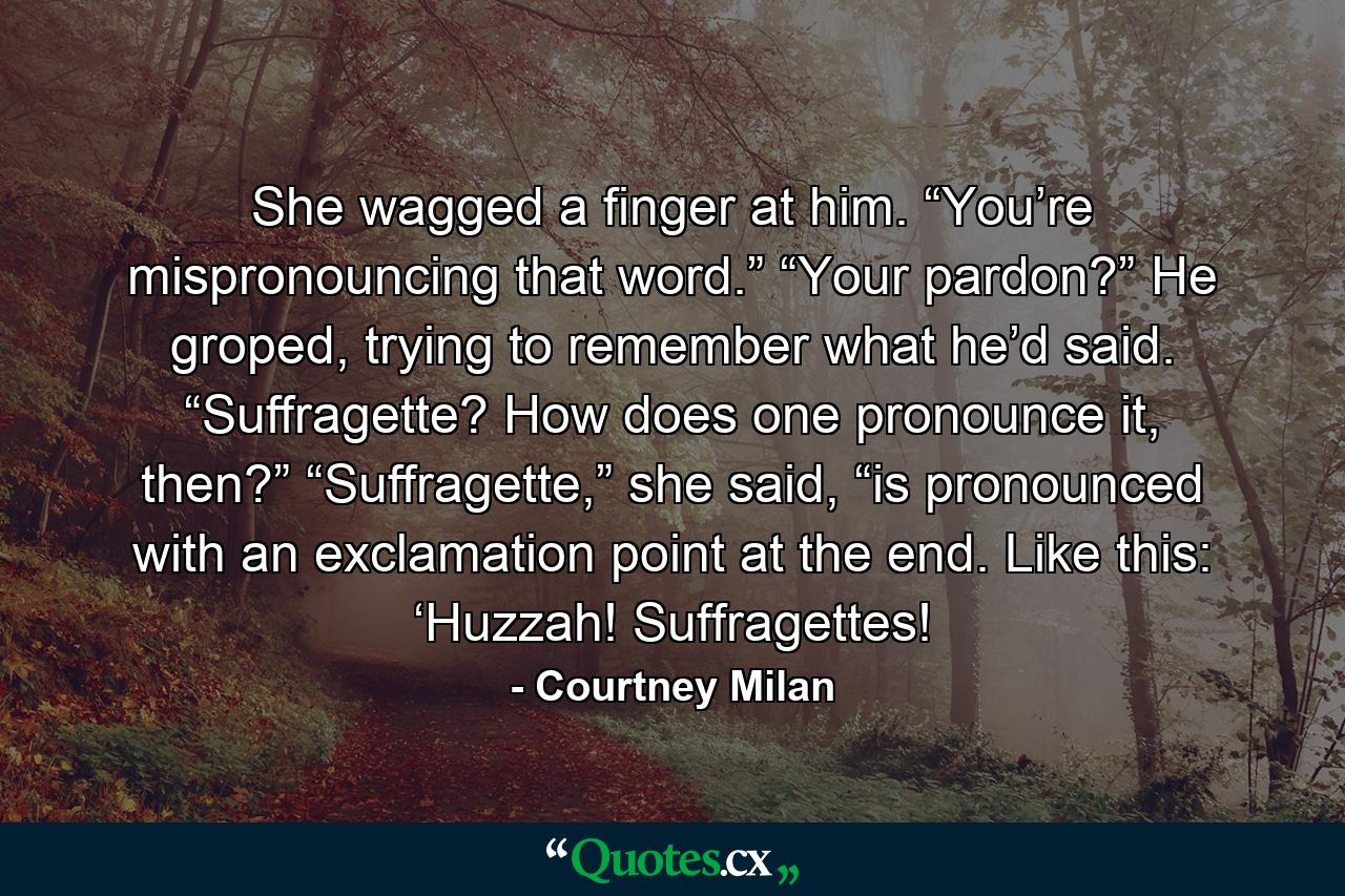 She wagged a finger at him. “You’re mispronouncing that word.”  “Your pardon?” He groped, trying to remember what he’d said. “Suffragette? How does one pronounce it, then?”  “Suffragette,” she said, “is pronounced with an exclamation point at the end. Like this: ‘Huzzah! Suffragettes! - Quote by Courtney Milan