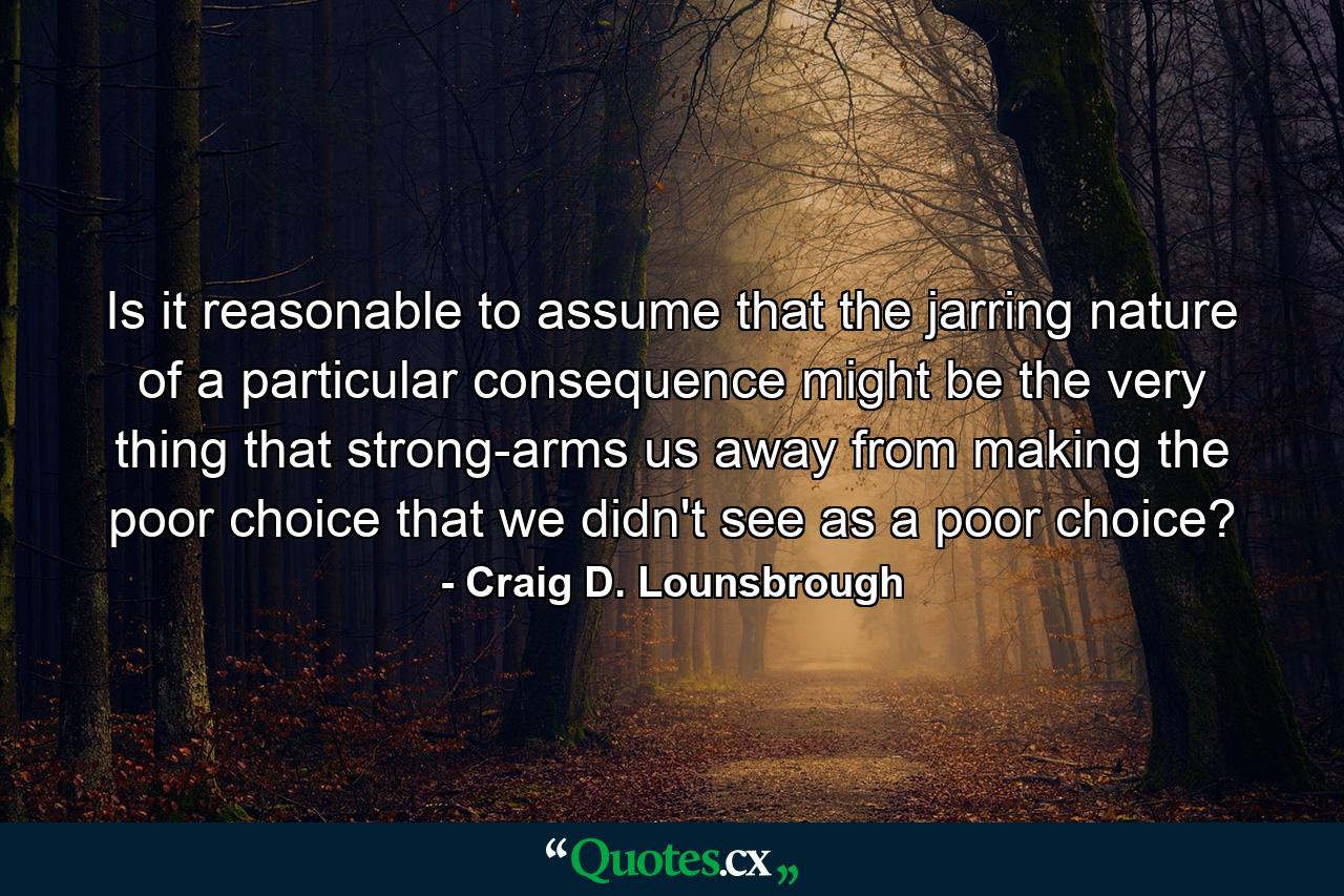 Is it reasonable to assume that the jarring nature of a particular consequence might be the very thing that strong-arms us away from making the poor choice that we didn't see as a poor choice? - Quote by Craig D. Lounsbrough