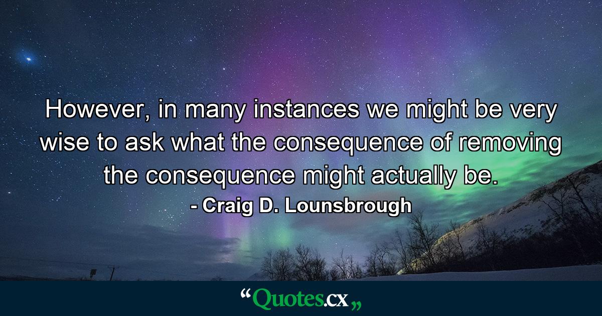 However, in many instances we might be very wise to ask what the consequence of removing the consequence might actually be. - Quote by Craig D. Lounsbrough