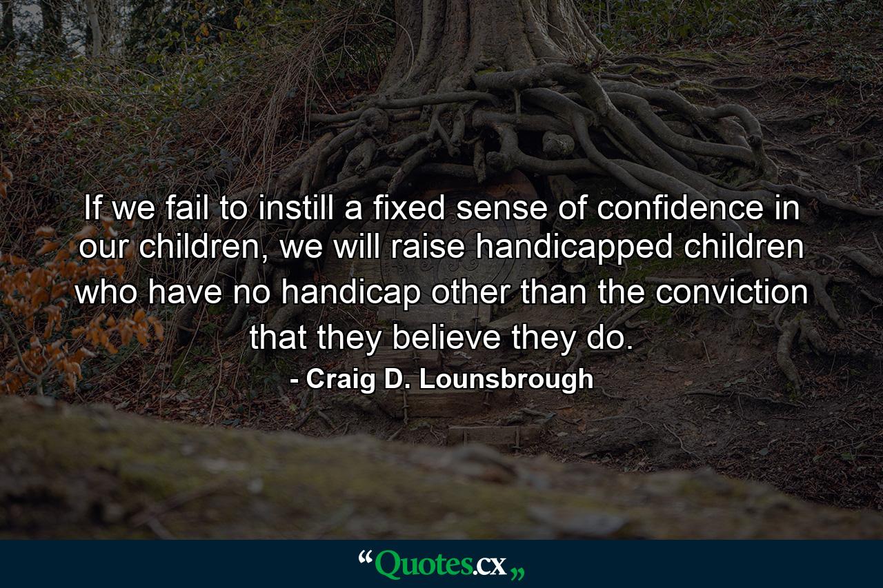 If we fail to instill a fixed sense of confidence in our children, we will raise handicapped children who have no handicap other than the conviction that they believe they do. - Quote by Craig D. Lounsbrough