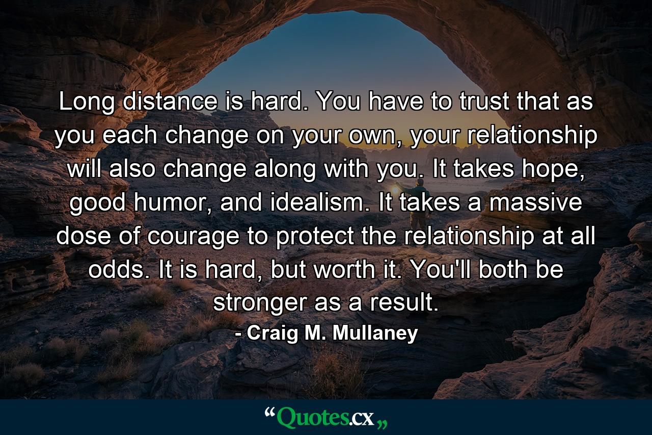 Long distance is hard. You have to trust that as you each change on your own, your relationship will also change along with you. It takes hope, good humor, and idealism. It takes a massive dose of courage to protect the relationship at all odds. It is hard, but worth it. You'll both be stronger as a result. - Quote by Craig M. Mullaney