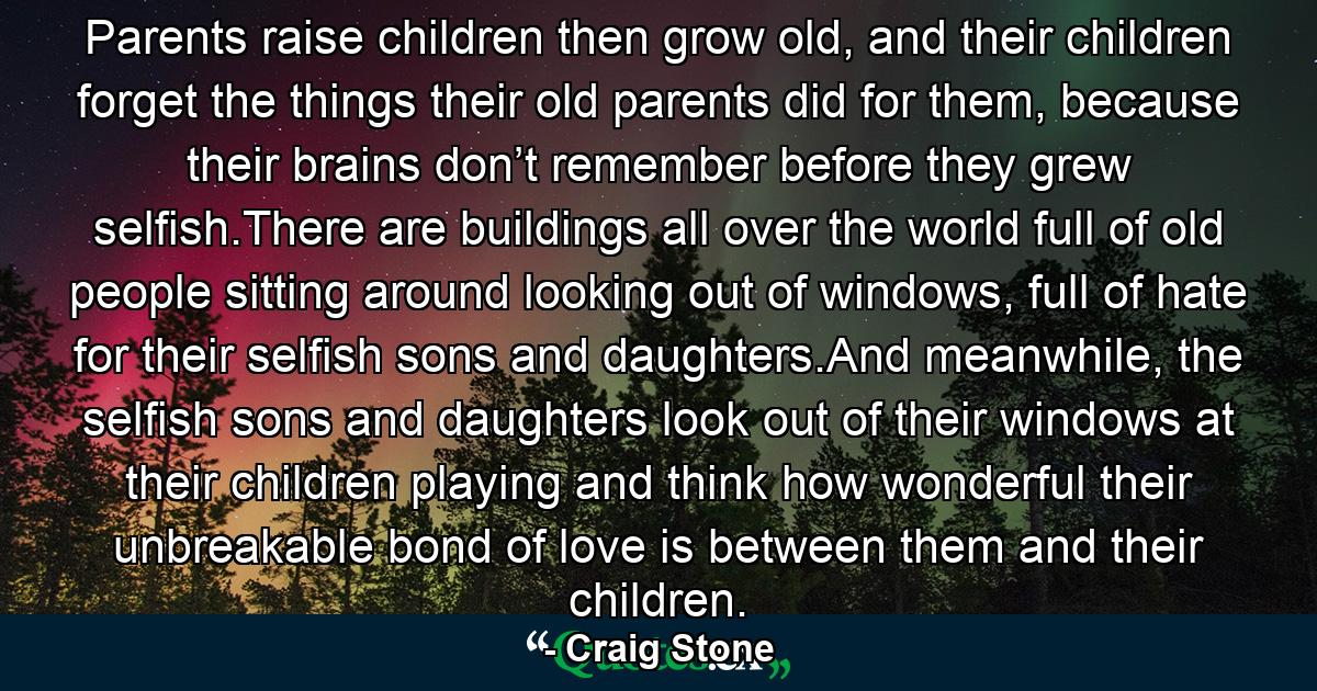 Parents raise children then grow old, and their children forget the things their old parents did for them, because their brains don’t remember before they grew selfish.There are buildings all over the world full of old people sitting around looking out of windows, full of hate for their selfish sons and daughters.And meanwhile, the selfish sons and daughters look out of their windows at their children playing and think how wonderful their unbreakable bond of love is between them and their children. - Quote by Craig Stone