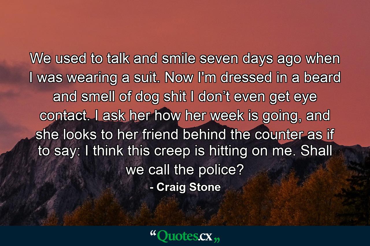 We used to talk and smile seven days ago when I was wearing a suit. Now I'm dressed in a beard and smell of dog shit I don’t even get eye contact. I ask her how her week is going, and she looks to her friend behind the counter as if to say: I think this creep is hitting on me. Shall we call the police? - Quote by Craig Stone