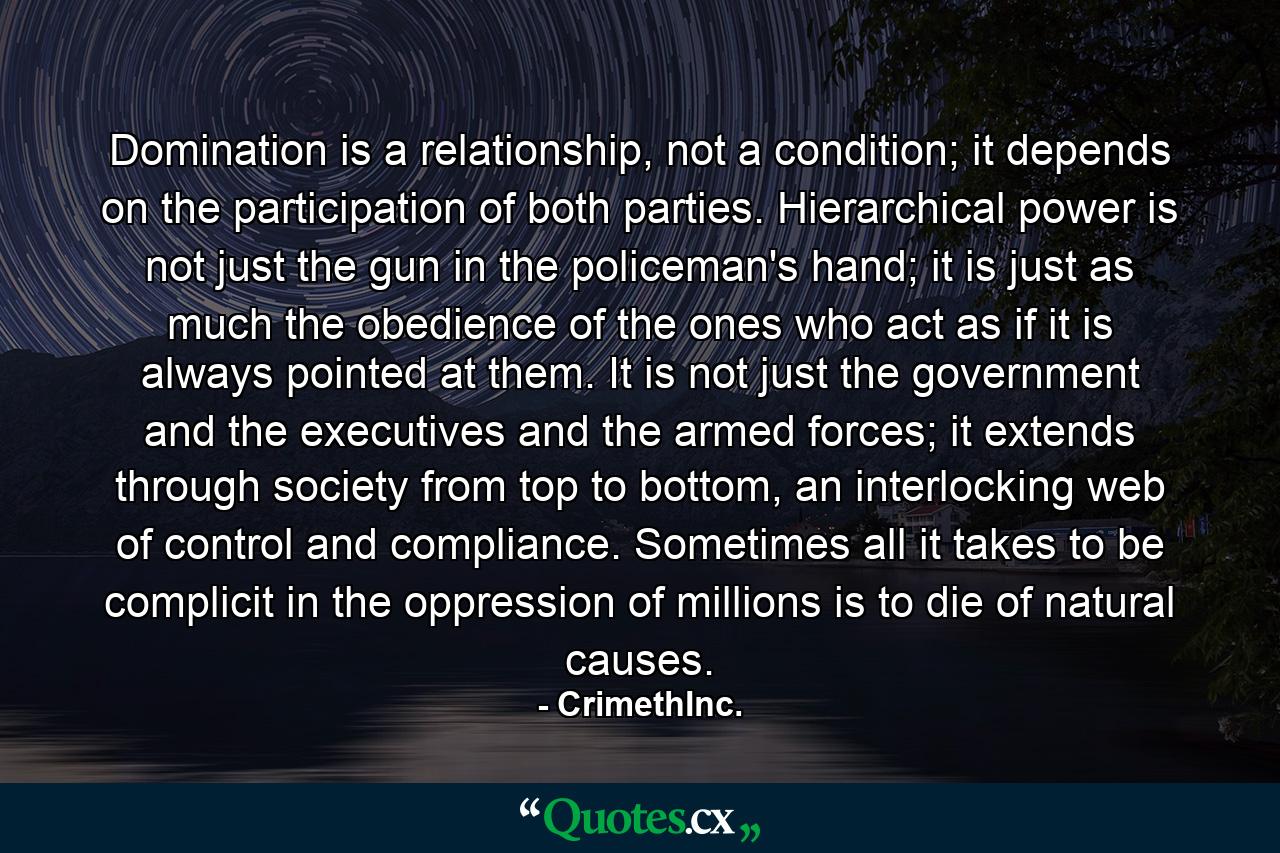 Domination is a relationship, not a condition; it depends on the participation of both parties. Hierarchical power is not just the gun in the policeman's hand; it is just as much the obedience of the ones who act as if it is always pointed at them. It is not just the government and the executives and the armed forces; it extends through society from top to bottom, an interlocking web of control and compliance. Sometimes all it takes to be complicit in the oppression of millions is to die of natural causes. - Quote by CrimethInc.