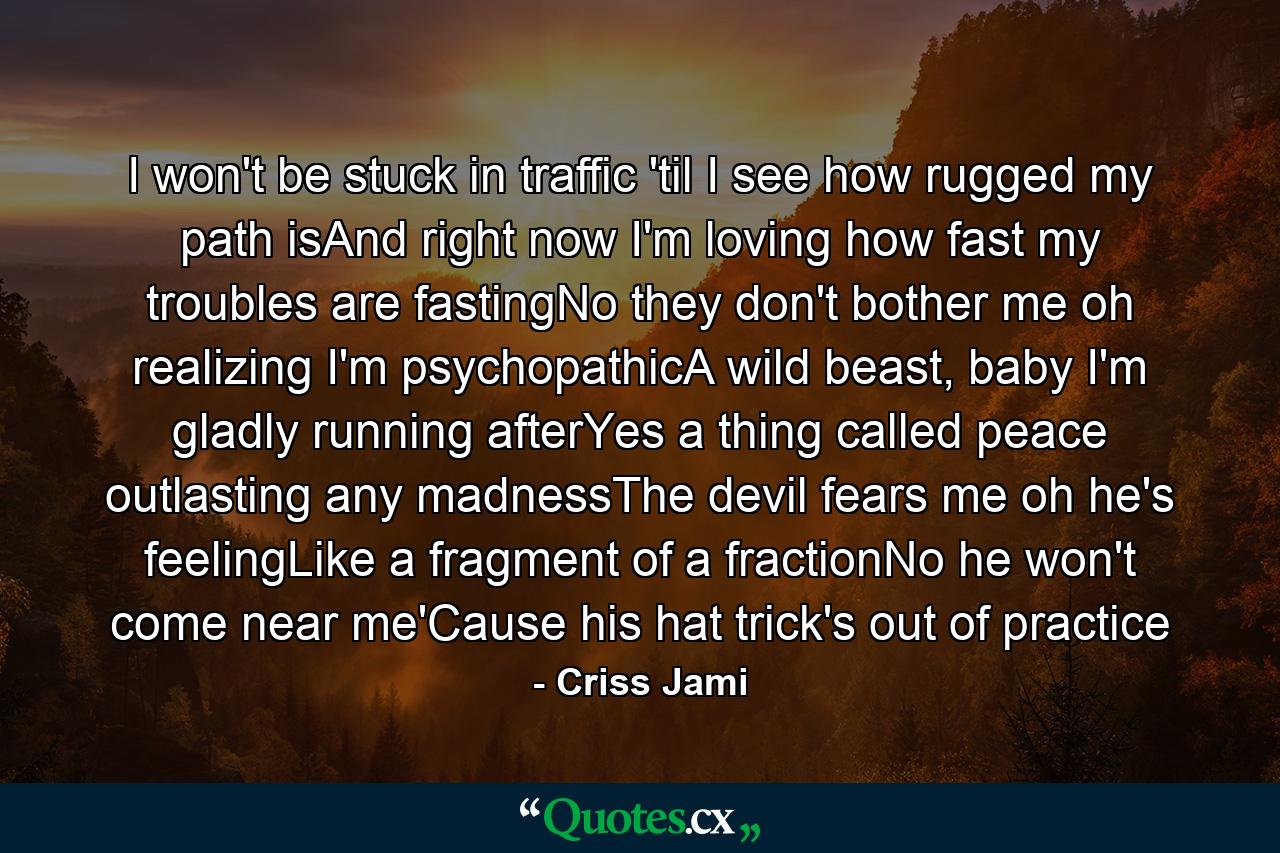 I won't be stuck in traffic 'til I see how rugged my path isAnd right now I'm loving how fast my troubles are fastingNo they don't bother me oh realizing I'm psychopathicA wild beast, baby I'm gladly running afterYes a thing called peace outlasting any madnessThe devil fears me oh he's feelingLike a fragment of a fractionNo he won't come near me'Cause his hat trick's out of practice - Quote by Criss Jami