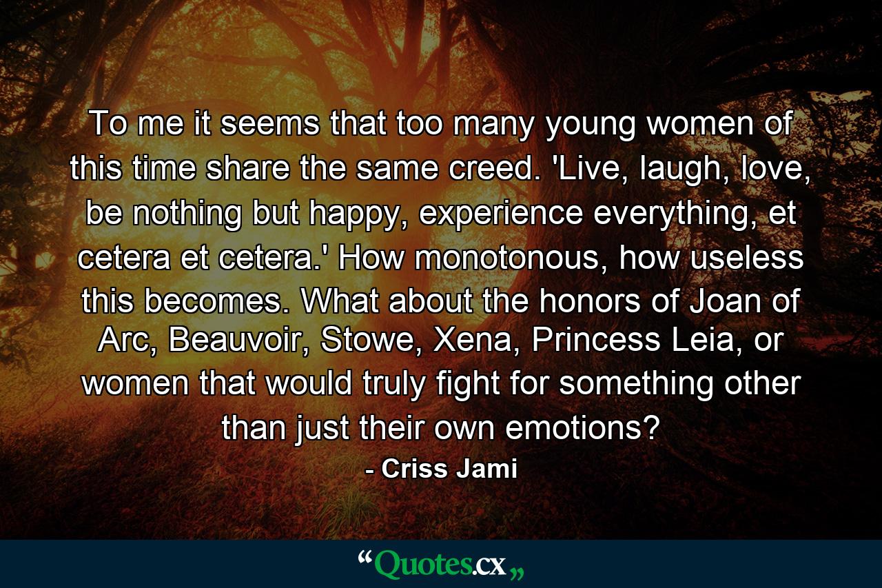 To me it seems that too many young women of this time share the same creed. 'Live, laugh, love, be nothing but happy, experience everything, et cetera et cetera.' How monotonous, how useless this becomes. What about the honors of Joan of Arc, Beauvoir, Stowe, Xena, Princess Leia, or women that would truly fight for something other than just their own emotions? - Quote by Criss Jami