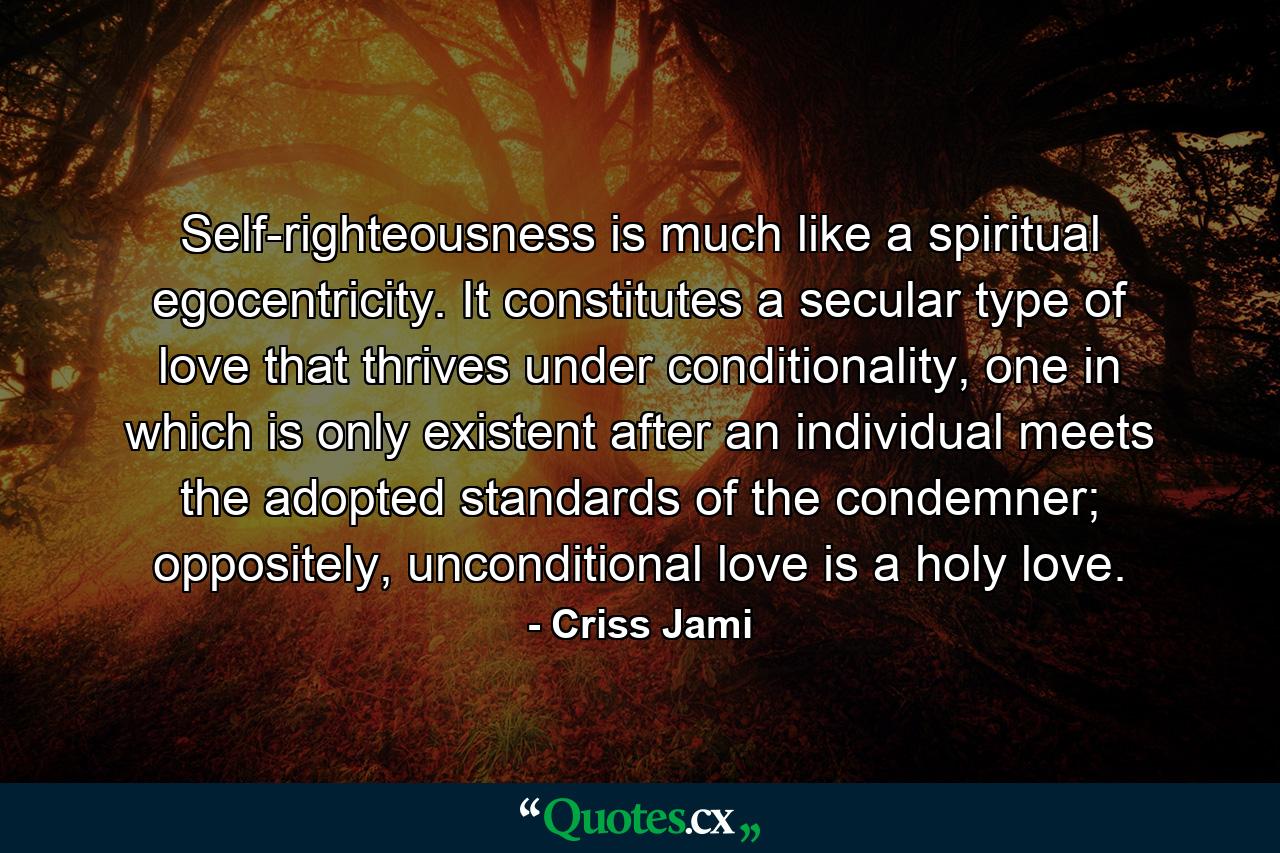 Self-righteousness is much like a spiritual egocentricity. It constitutes a secular type of love that thrives under conditionality, one in which is only existent after an individual meets the adopted standards of the condemner; oppositely, unconditional love is a holy love. - Quote by Criss Jami