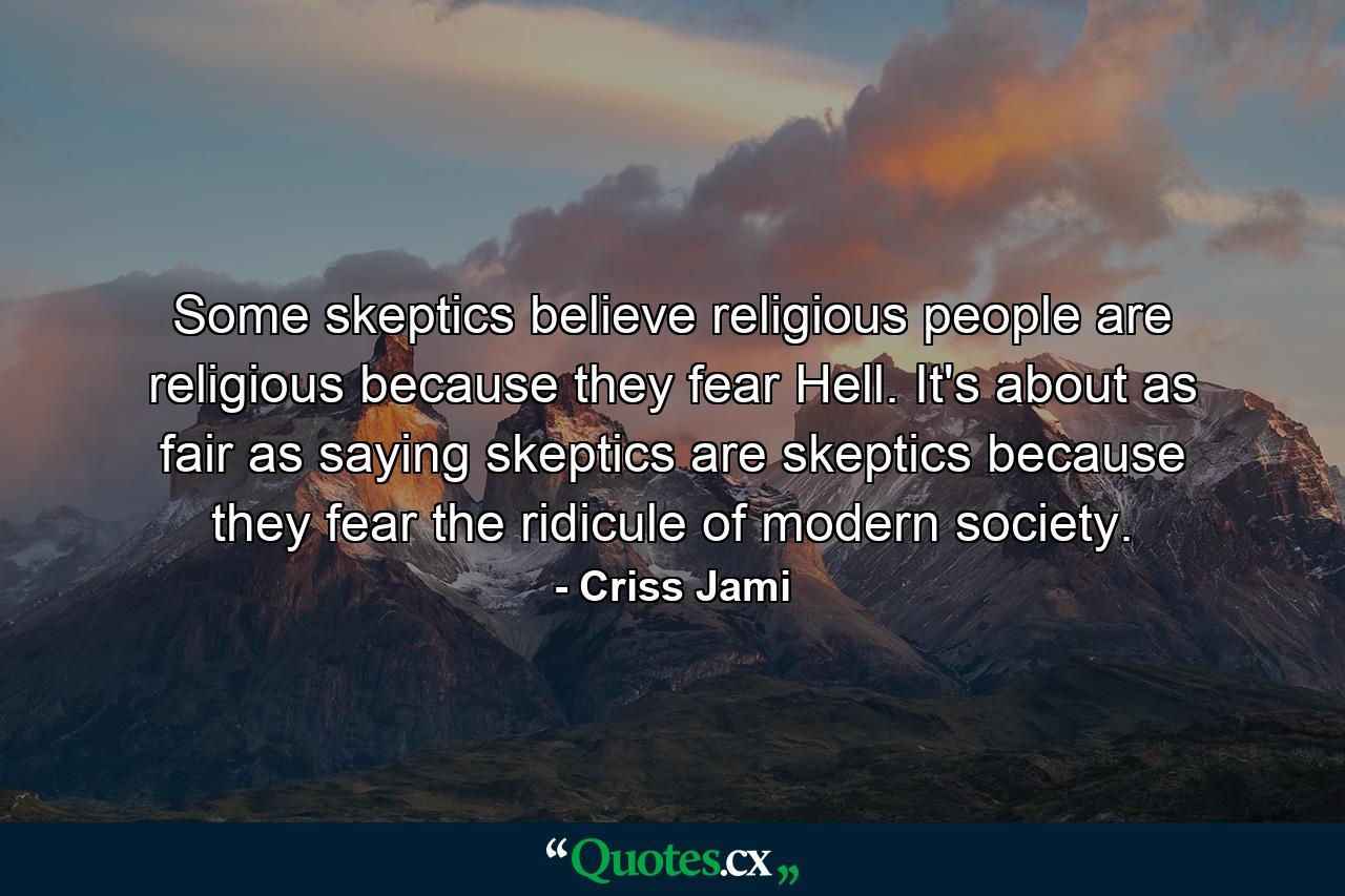 Some skeptics believe religious people are religious because they fear Hell. It's about as fair as saying skeptics are skeptics because they fear the ridicule of modern society. - Quote by Criss Jami