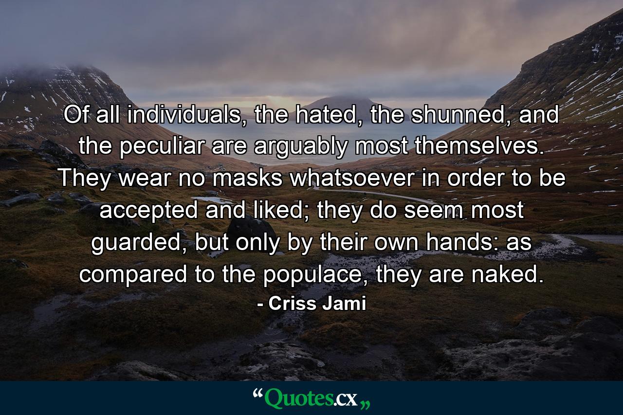 Of all individuals, the hated, the shunned, and the peculiar are arguably most themselves. They wear no masks whatsoever in order to be accepted and liked; they do seem most guarded, but only by their own hands: as compared to the populace, they are naked. - Quote by Criss Jami