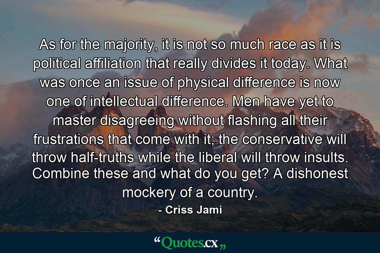 As for the majority, it is not so much race as it is political affiliation that really divides it today. What was once an issue of physical difference is now one of intellectual difference. Men have yet to master disagreeing without flashing all their frustrations that come with it; the conservative will throw half-truths while the liberal will throw insults. Combine these and what do you get? A dishonest mockery of a country. - Quote by Criss Jami