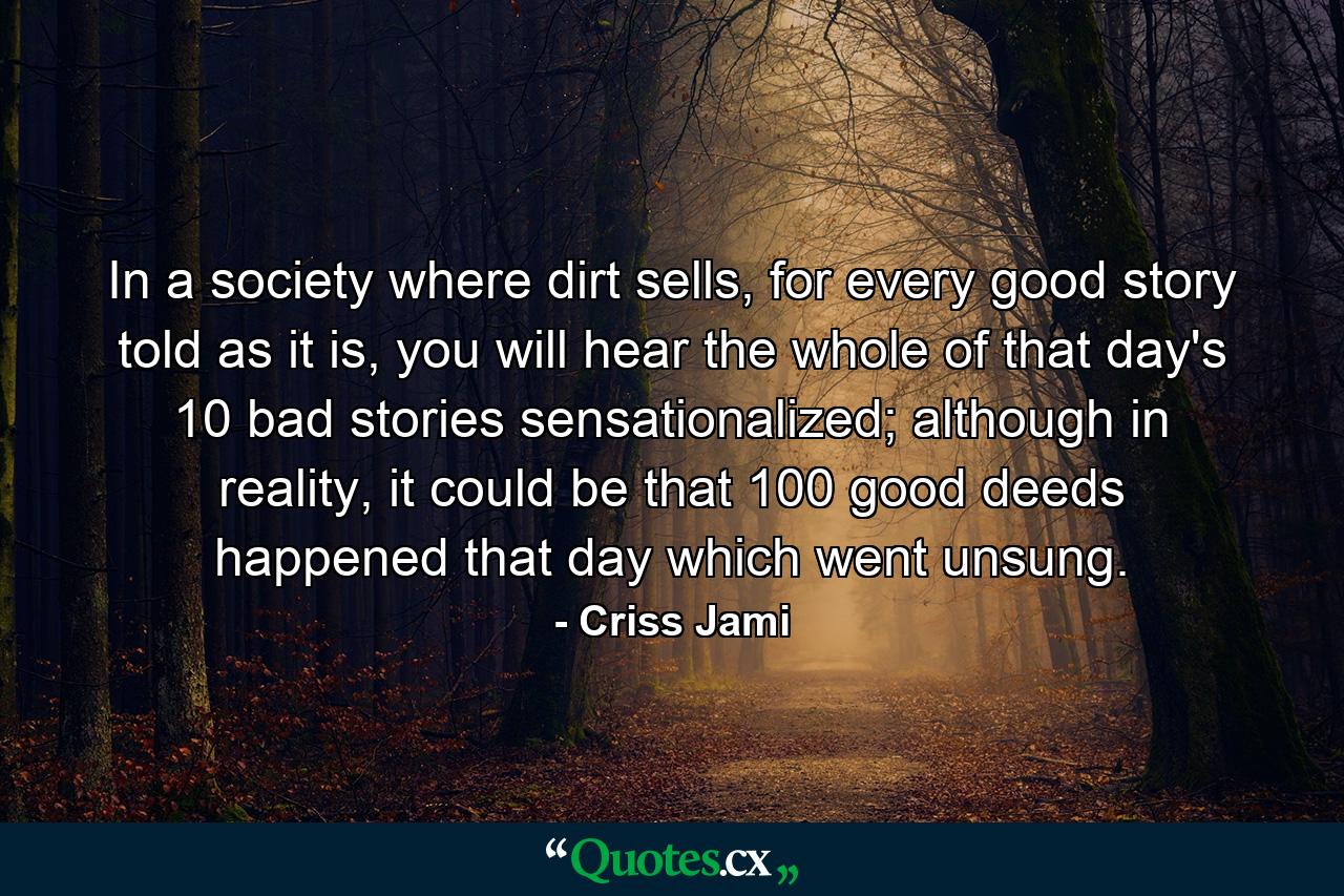 In a society where dirt sells, for every good story told as it is, you will hear the whole of that day's 10 bad stories sensationalized; although in reality, it could be that 100 good deeds happened that day which went unsung. - Quote by Criss Jami