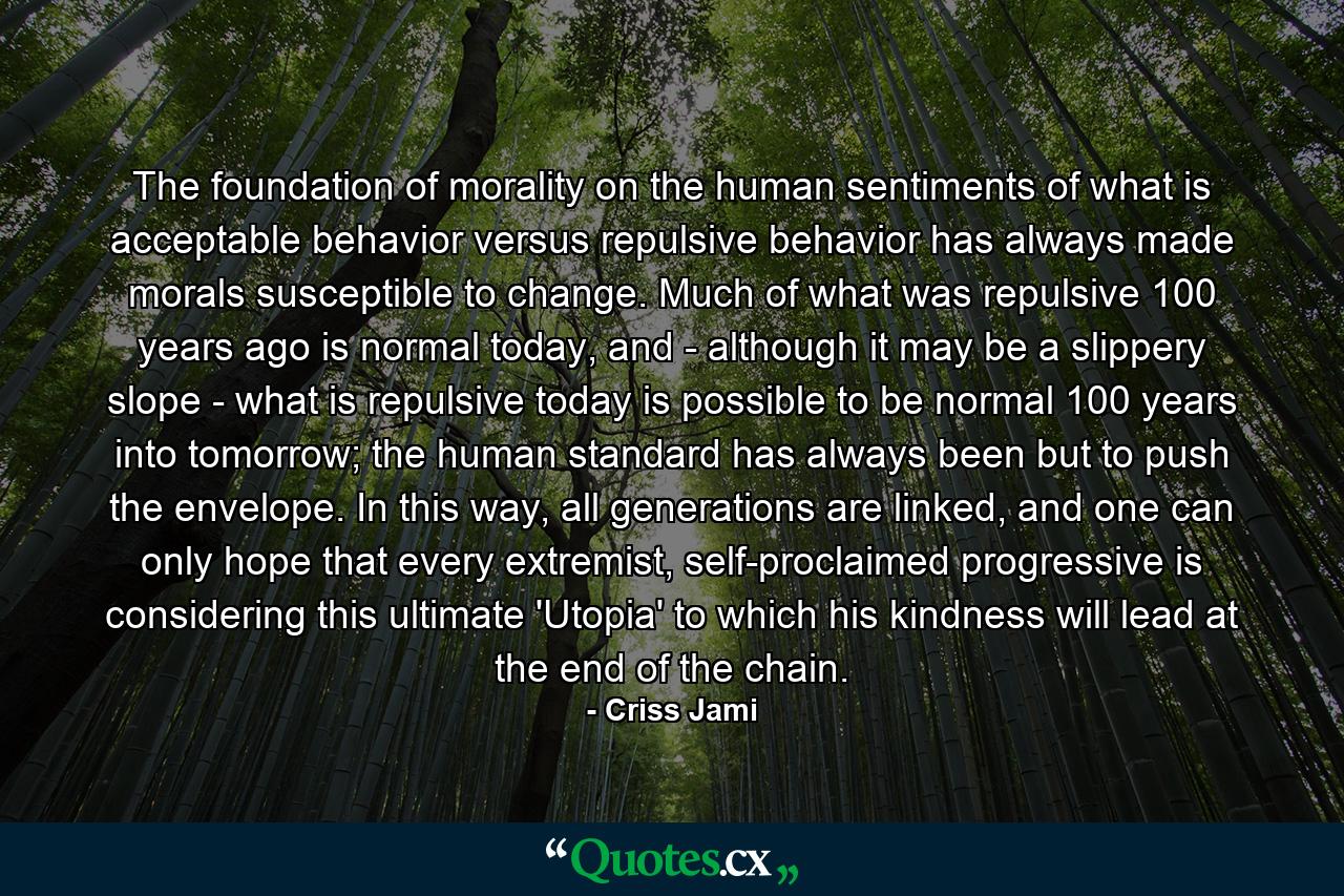 The foundation of morality on the human sentiments of what is acceptable behavior versus repulsive behavior has always made morals susceptible to change. Much of what was repulsive 100 years ago is normal today, and - although it may be a slippery slope - what is repulsive today is possible to be normal 100 years into tomorrow; the human standard has always been but to push the envelope. In this way, all generations are linked, and one can only hope that every extremist, self-proclaimed progressive is considering this ultimate 'Utopia' to which his kindness will lead at the end of the chain. - Quote by Criss Jami