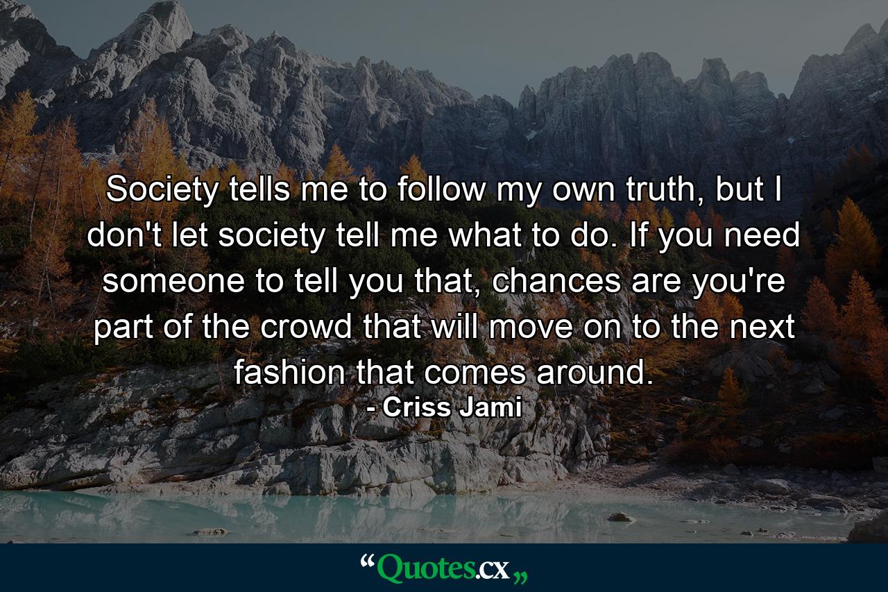 Society tells me to follow my own truth, but I don't let society tell me what to do. If you need someone to tell you that, chances are you're part of the crowd that will move on to the next fashion that comes around. - Quote by Criss Jami