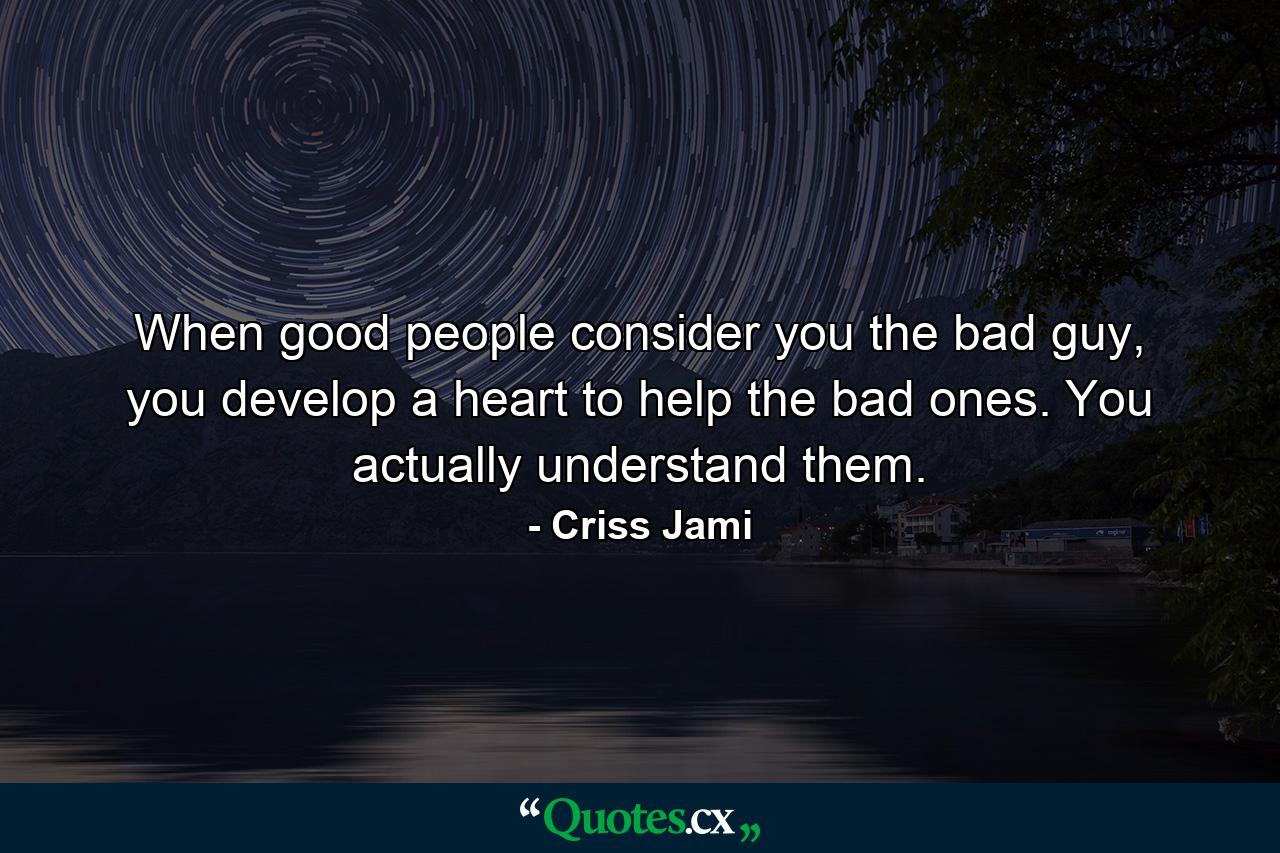 When good people consider you the bad guy, you develop a heart to help the bad ones. You actually understand them. - Quote by Criss Jami