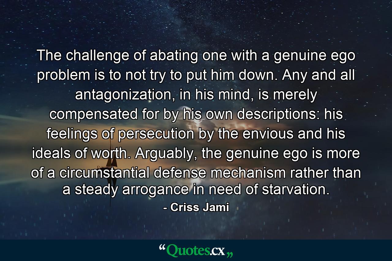 The challenge of abating one with a genuine ego problem is to not try to put him down. Any and all antagonization, in his mind, is merely compensated for by his own descriptions: his feelings of persecution by the envious and his ideals of worth. Arguably, the genuine ego is more of a circumstantial defense mechanism rather than a steady arrogance in need of starvation. - Quote by Criss Jami