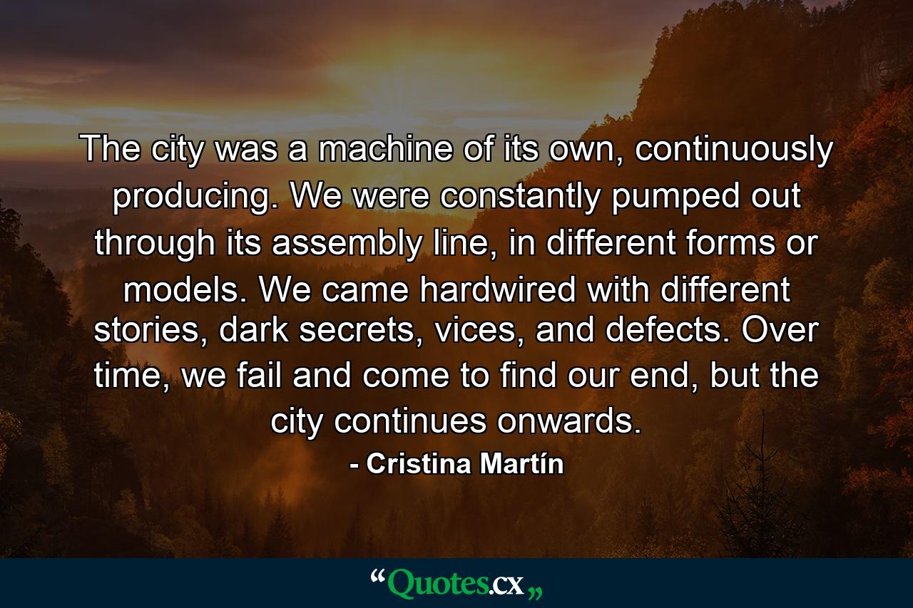 The city was a machine of its own, continuously producing. We were constantly pumped out through its assembly line, in different forms or models. We came hardwired with different stories, dark secrets, vices, and defects. Over time, we fail and come to find our end, but the city continues onwards. - Quote by Cristina Martín