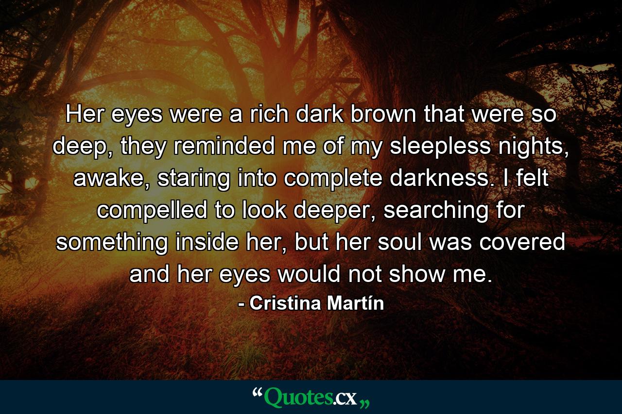 Her eyes were a rich dark brown that were so deep, they reminded me of my sleepless nights, awake, staring into complete darkness. I felt compelled to look deeper, searching for something inside her, but her soul was covered and her eyes would not show me. - Quote by Cristina Martín