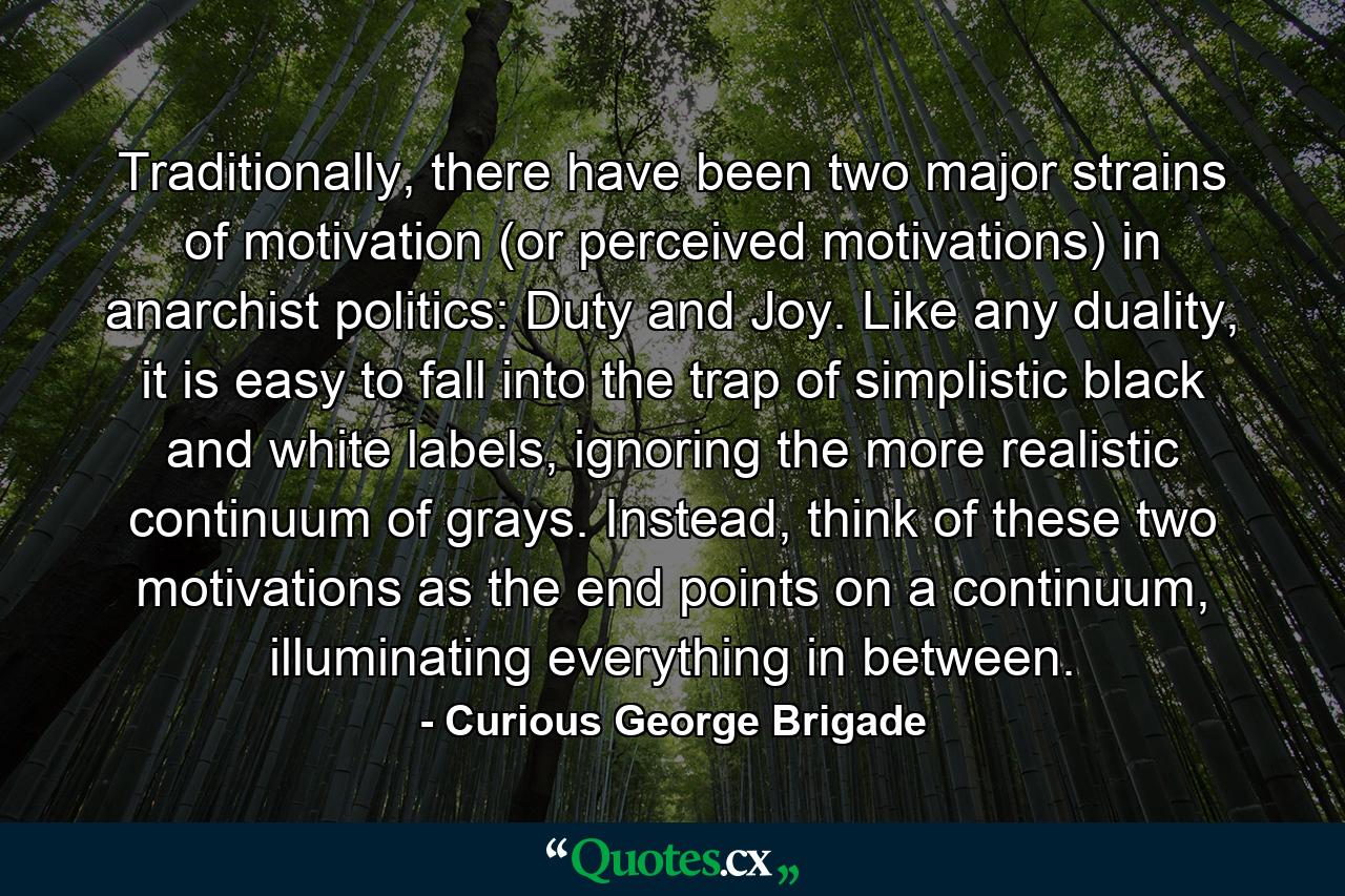 Traditionally, there have been two major strains of motivation (or perceived motivations) in anarchist politics: Duty and Joy. Like any duality, it is easy to fall into the trap of simplistic black and white labels, ignoring the more realistic continuum of grays. Instead, think of these two motivations as the end points on a continuum, illuminating everything in between. - Quote by Curious George Brigade