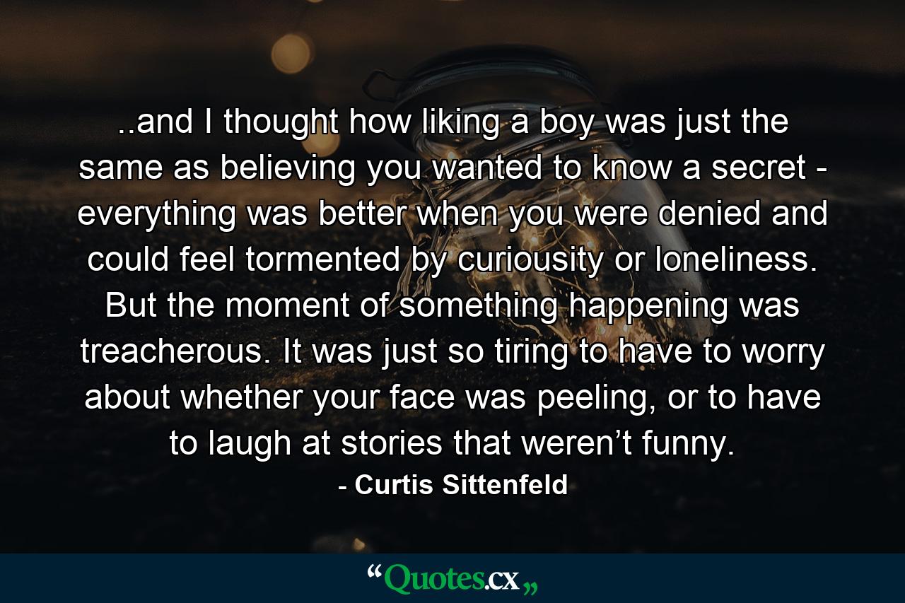 ..and I thought how liking a boy was just the same as believing you wanted to know a secret - everything was better when you were denied and could feel tormented by curiousity or loneliness. But the moment of something happening was treacherous. It was just so tiring to have to worry about whether your face was peeling, or to have to laugh at stories that weren’t funny. - Quote by Curtis Sittenfeld