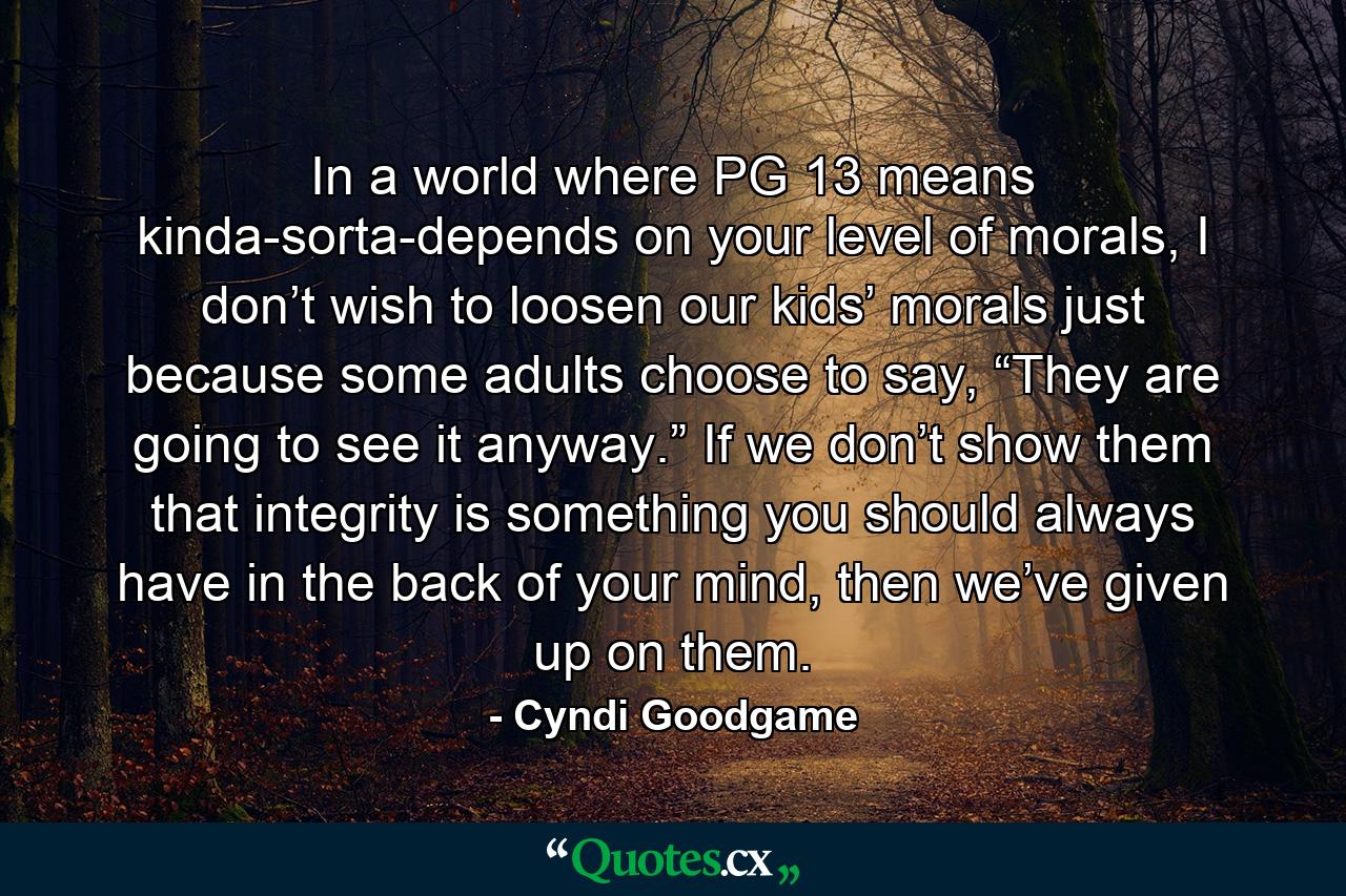 In a world where PG 13 means kinda-sorta-depends on your level of morals, I don’t wish to loosen our kids’ morals just because some adults choose to say, “They are going to see it anyway.” If we don’t show them that integrity is something you should always have in the back of your mind, then we’ve given up on them. - Quote by Cyndi Goodgame