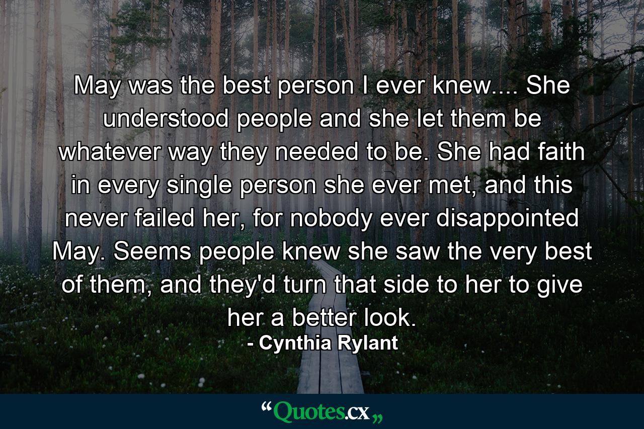 May was the best person I ever knew.... She understood people and she let them be whatever way they needed to be. She had faith in every single person she ever met, and this never failed her, for nobody ever disappointed May. Seems people knew she saw the very best of them, and they'd turn that side to her to give her a better look. - Quote by Cynthia Rylant