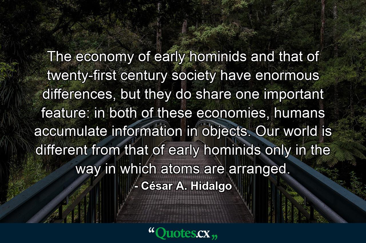 The economy of early hominids and that of twenty-first century society have enormous differences, but they do share one important feature: in both of these economies, humans accumulate information in objects. Our world is different from that of early hominids only in the way in which atoms are arranged. - Quote by César A. Hidalgo