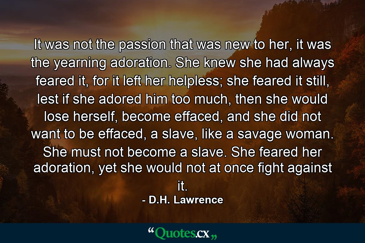 It was not the passion that was new to her, it was the yearning adoration. She knew she had always feared it, for it left her helpless; she feared it still, lest if she adored him too much, then she would lose herself, become effaced, and she did not want to be effaced, a slave, like a savage woman. She must not become a slave. She feared her adoration, yet she would not at once fight against it. - Quote by D.H. Lawrence